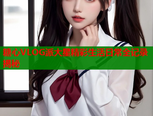 糖心VLOG派大星精彩生活日常全记录揭秘
