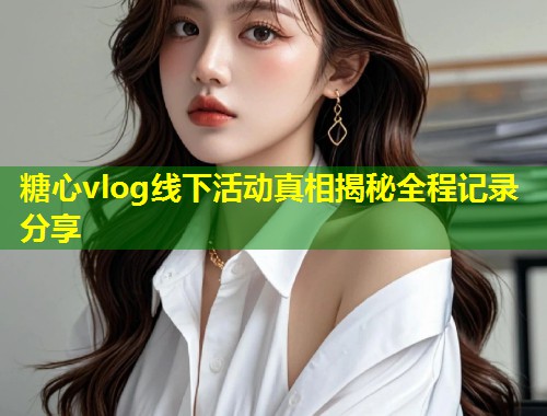 糖心vlog线下活动真相揭秘全程记录分享