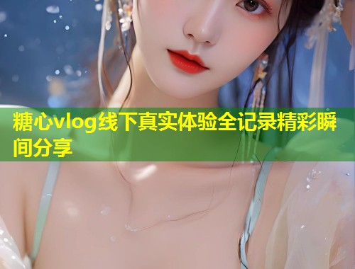 糖心vlog线下真实体验全记录精彩瞬间分享