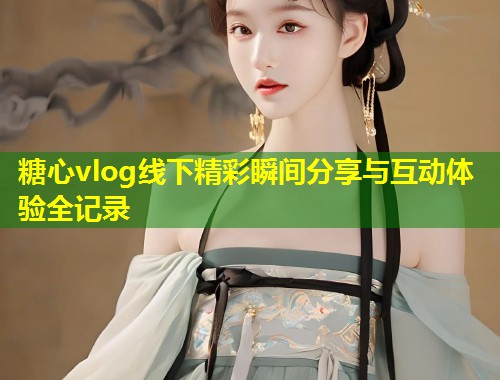 糖心vlog线下精彩瞬间分享与互动体验全记录