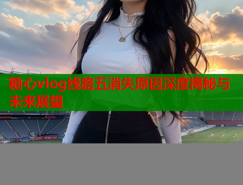 糖心vlog线路五消失原因深度揭秘与未来展望