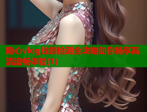 糖心vlog线路检测全攻略助你畅享高清流畅体验(1)