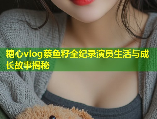 糖心vlog蔡鱼籽全纪录演员生活与成长故事揭秘