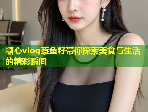糖心vlog蔡鱼籽带你探索美食与生活的精彩瞬间