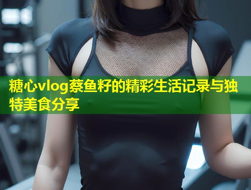 糖心vlog蔡鱼籽的精彩生活记录与独特美食分享