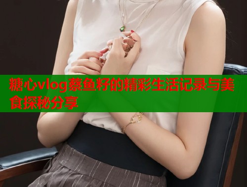 糖心vlog蔡鱼籽的精彩生活记录与美食探秘分享
