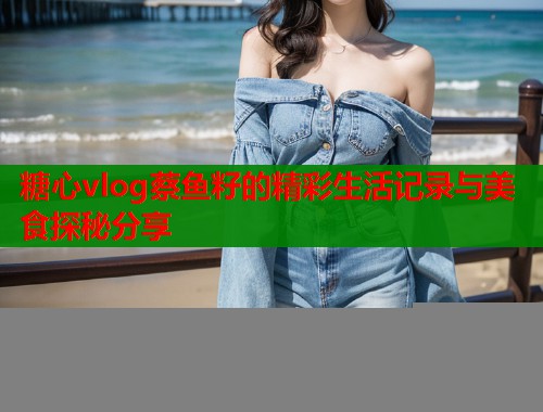 糖心vlog蔡鱼籽的精彩生活记录与美食探秘分享