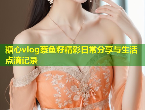 糖心vlog蔡鱼籽精彩日常分享与生活点滴记录
