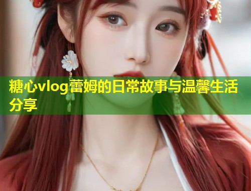 糖心vlog蕾姆的日常故事与温馨生活分享