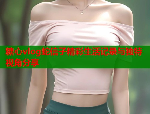 糖心vlog蛇信子精彩生活记录与独特视角分享