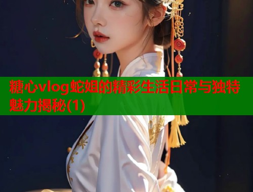 糖心vlog蛇姐的精彩生活日常与独特魅力揭秘(1)