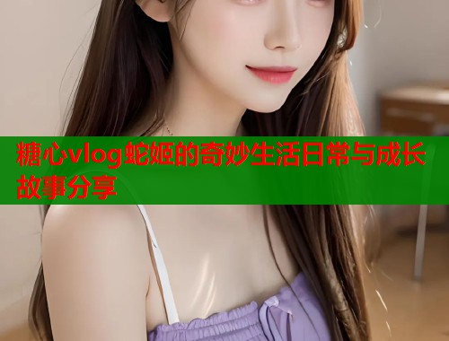 糖心vlog蛇姬的奇妙生活日常与成长故事分享