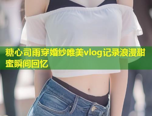 糖心司雨穿婚纱唯美vlog记录浪漫甜蜜瞬间回忆