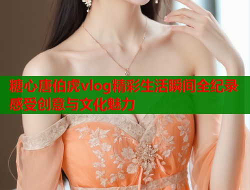 糖心唐伯虎vlog精彩生活瞬间全纪录感受创意与文化魅力