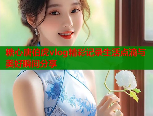 糖心唐伯虎vlog精彩记录生活点滴与美好瞬间分享