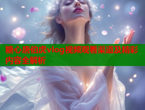 糖心唐伯虎vlog视频观看渠道及精彩内容全解析