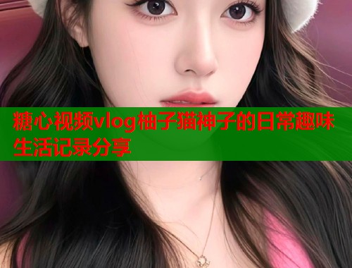 糖心视频vlog柚子猫神子的日常趣味生活记录分享