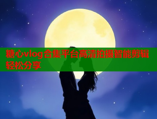 糖心vlog合集平台高清拍摄智能剪辑轻松分享
