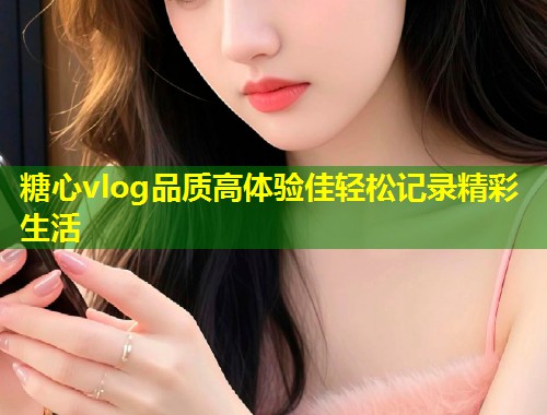 糖心vlog品质高体验佳轻松记录精彩生活