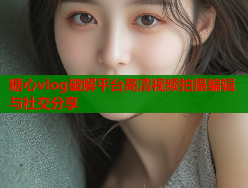 糖心vlog破解平台高清视频拍摄编辑与社交分享