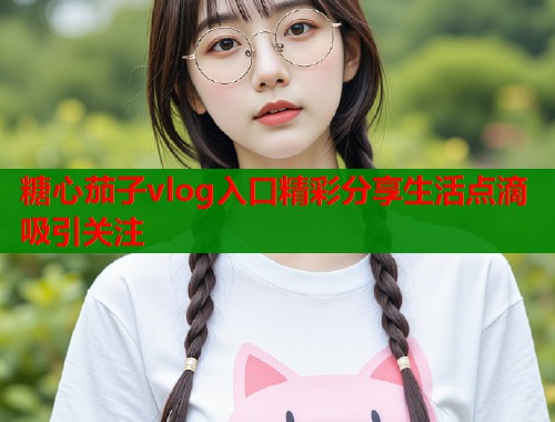 糖心茄子vlog入口精彩分享生活点滴吸引关注