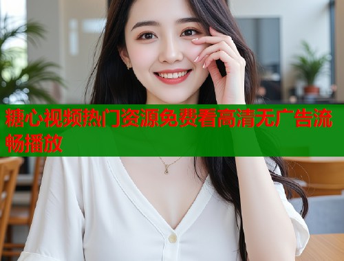 糖心视频热门资源免费看高清无广告流畅播放