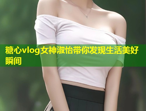 糖心vlog女神淑怡带你发现生活美好瞬间