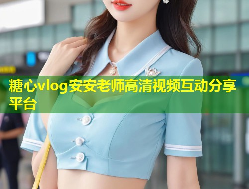 糖心vlog安安老师高清视频互动分享平台