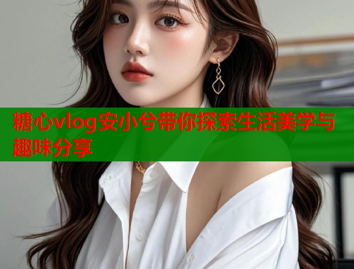 糖心vlog安小兮带你探索生活美学与趣味分享