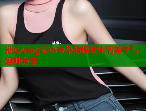 糖心vlog安小兮带你探索生活美学与趣味分享