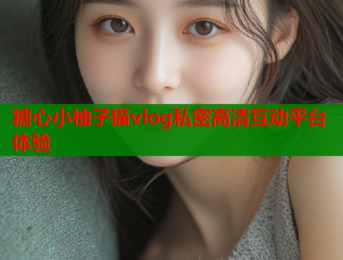 糖心小柚子猫vlog私密高清互动平台体验